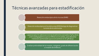 Técnicas avanzadas para estadificación
Resección endoscópica de la mucosa (EMR)
Disección endoscópica en la submucosa (ESD)Ventaja de diagnosticar
tumores de la submucosa
Laparoscopía: En adenocarcinomas localmente avanzados (T3/T4) de la
unión esofagogástrica que se infiltran en el cardias, para descartar
metástasis peritoneales que se encuentran en el 15% de px
Evalúan profundidad de la invasión, márgenes, grado de diferenciación
e invasión de linfáticos.
 