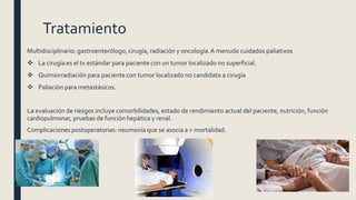 Tratamiento
Multidisciplinario: gastroenterólogo, cirugía, radiación y oncología.A menudo cuidados paliativos
 La cirugía es el tx estándar para paciente con un tumor localizado no superficial.
 Quimiorradiación para paciente con tumor localizado no candidato a cirugía
 Paliación para metastásicos.
La evaluación de riesgos incluye comorbilidades, estado de rendimiento actual del paciente, nutrición, función
cardiopulmonar, pruebas de función hepática y renal.
Complicaciones postoperatorias: neumonía que se asocia a > mortalidad.
 