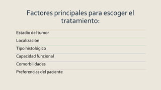 Factores principales para escoger el
tratamiento:
Estadio del tumor
Localización
Tipo histológico
Capacidad funcional
Comorbilidades
Preferencias del paciente
 
