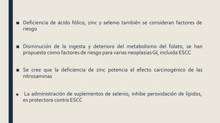 ■ Deficiencia de ácido fólico, zinc y selenio también se consideran factores de
riesgo
■ Disminución de la ingesta y deterioro del metabolismo del folato, se han
propuesto como factores de riesgo para varias neoplasiasGI, incluida ESCC
■ Se cree que la deficiencia de zinc potencia el efecto carcinogénico de las
nitrosaminas
■ La administración de suplementos de selenio, inhibe peroxidación de lípidos,
es protectora contra ESCC
 