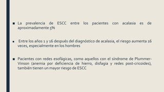 ■ La prevalencia de ESCC entre los pacientes con acalasia es de
aproximadamente 5%
■ Entre los años 1 y 16 después del diagnóstico de acalasia, el riesgo aumenta 16
veces, especialmente en los hombres
■ Pacientes con redes esofágicas, como aquellos con el síndrome de Plummer-
Vinson (anemia por deficiencia de hierro, disfagia y redes post-cricoides),
también tienen un mayor riesgo de ESCC
 