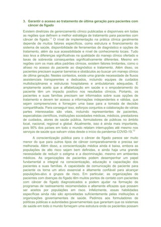 3. Garantir o acesso ao tratamento de última geração para pacientes com
câncer de fígado
Existem diretrizes de gerenciamento clínico publicadas e disponíveis em todas
as regiões que definem a melhor estratégia de tratamento para pacientes com
câncer de fígado.11
O nível de implementação na prática clínica geralmente
depende de muitos fatores específicos, como estrutura e financiamento do
sistema de saúde, disponibilidade de ferramentas de diagnóstico e opções de
tratamento, além da sua acessibilidade e nível de conhecimento locais. Tudo
isso leva a diferenças significativas na qualidade do manejo clínico ofertado e
taxas de sobrevida consequentes significativamente diferentes. Mesmo em
regiões com os mais altos padrões clínicos, existem fatores limitantes, como o
atraso no acesso do paciente ao diagnóstico e tratamento. Além disso, os
pacientes precisam superar barreiras e obstáculos ao buscar um manejo clínico
de última geração. Nestes contextos, existe uma grande necessidade de fluxos
assistenciais transparentes e dedicados, incluindo equipes de cuidados
multidisciplinares e estruturas hospitalares e ambulatoriais adequadas. É
amplamente aceito que a alfabetização em saúde e o empoderamento do
paciente têm um impacto positivo nos resultados clínicos. Portanto, os
pacientes e suas famílias precisam ser informados sobre suas opções de
tratamento e devem ter acesso a informações independentes e válidas, que
sejam compreensíveis e forneçam uma base para a tomada de decisão
compartilhada. Para conseguir isso, esforços conjuntos e colaboração de várias
partes interessadas são vitais, incluindo representantes de pacientes,
especialistas científicos, instituições sociedades médicas, médicos, prestadores
de cuidados, atores de saúde pública, formuladores de públicas no âmbito
local, nacional, regional e global. Atualmente, isso é ainda mais importante,
pois 90% dos países em todo o mundo relatam interrupções até mesmo nos
serviços de saúde que salvam vidas desde o início da pandemia COVID-19.12
A conscientização pública para o câncer de fígado parece ser muito
menor do que para outros tipos de câncer comparativamente e precisa ser
melhorada. Além disso, a conscientização médica ainda é baixa, embora as
populações de alto risco sejam bem definidas, e ainda haja uma grande
necessidade de reduzir o estigma e a discriminação, mesmo em ambientes
médicos. As organizações de pacientes podem desempenhar um papel
fundamental e integral na conscientização, educação e capacitação dos
pacientes e suas famílias. A capacidade de comunicação de paciente para
paciente os torna um ativo essencial e altamente confiável para alcançar
populações-alvo e grupos de risco. Em particular, as organizações de
pacientes com doenças do fígado têm muitos pontos de contato com pacientes
com câncer de fígado diagnosticados e podem ajudar na formação de
programas de rastreamento recomendados e altamente eficazes que possam
ser aceitos por populações em risco. Infelizmente, essas habilidades
específicas ainda não são aproveitadas suficientemente pelas instituições e
organizações governamentais de saúde. Pedimos aos formuladores de
políticas públicas e autoridades governamentais que garantam que os sistemas
de saúde em todo o mundo forneçam uma estrutura onde os pacientes possam
 