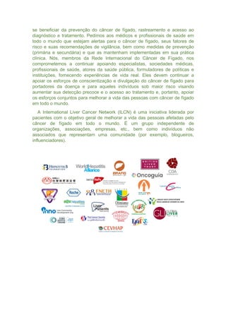 se beneficiar da prevenção do câncer de fígado, rastreamento e acesso ao
diagnóstico e tratamento. Pedimos aos médicos e profissionais de saúde em
todo o mundo que estejam alertas para o câncer de fígado, seus fatores de
risco e suas recomendações de vigilância, bem como medidas de prevenção
(primária e secundária) e que as mantenham implementadas em sua prática
clínica. Nós, membros da Rede Internacional do Câncer de Fígado, nos
comprometemos a continuar apoiando especialistas, sociedades médicas,
profissionais de saúde, atores da saúde pública, formuladores de políticas e
instituições, fornecendo experiências de vida real. Eles devem continuar a
apoiar os esforços de conscientização e divulgação do câncer de fígado para
portadores da doença e para aqueles indivíduos sob maior risco visando
aumentar sua detecção precoce e o acesso ao tratamento e, portanto, apoiar
os esforços conjuntos para melhorar a vida das pessoas com câncer de fígado
em todo o mundo.
A International Liver Cancer Network (ILCN) é uma iniciativa liderada por
pacientes com o objetivo geral de melhorar a vida das pessoas afetadas pelo
câncer de fígado em todo o mundo. É um grupo independente de
organizações, associações, empresas, etc., bem como indivíduos não
associados que representam uma comunidade (por exemplo, blogueiros,
influenciadores).
 