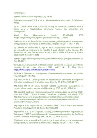 Referências:
1) IARC World Cancer Report (2020), 16-49
2) Mukthinuthalapati V.V.P.K. et al. Hepatocellular Carcinoma in Sub-Saharan
Africa,
3) JCO Global Oncol 2021, 7:756-766.3 Yang JD, Hainaut P, Gores GJ, et al: A
global view of hepatocellular carcinoma: Trends, risk, prevention and
management.
4)Nat Rev Gastroenterol Hepatol 16:589-604, 2019
4https://sdgs.un.org/2030agenda (accessed on Aug 21, 2021)
5) Omata M. et al. Asia–Pacific clinical practice guidelines on the management
of hepatocellular carcinoma: a 2017 update, Hepatol Int (2017) 11:317–370
6) Lemoine M, Shimakawa Y, Njie R, et al: Acceptability and feasibility of a
screen-and-treat programme for hepatitis B virus infection in the Gambia: The
Prevention of Liver Fibrosis and Cancer in Africa (PROLIFICA) study. Lancet
Glob Health 4:e559-67, 2016
7) https://apps.who.int/gb/ebwha/pdf_files/WHA74/A74(20)-en.pdf (accessed on
Aug 21, 2021)
8) Kudo, M. Management of Hepatocellular Carcinoma in Japan as a World-
Leading Model. Liver Cancer. 2018, Vol.7, No. 2. May 2018.
https://www.karger.com/Article/FullText/484619
9) Bruix J, Sherman M. Management of hepatocellular carcinoma: an update.
Hepatology 2011;53:102
10) Park JW et al. Global patterns of hepatocellular carcinoma management
from diagnosis to death: the bridge study. Liver Int 35, 2155–2166 (2015)
11) Galle PR et al. EASL Clinical Practice Guidelines: Management of
hepatocellular carcinoma Journal of Hepatology 2018 vol. 69 j 182–236
12) Updated treatment recommendations for hepatocellular carcinoma (HCC)
from the ESMO Clinical Practice Guidelines, published: 05 March 2021
13)https://www.esmo.org/guidelines/gastrointestinal-cancers/hepatocellular-
carcinoma/eupdate-hepatocellular-carcinoma-treatment-recommendations
(accessed on Aug 21, 2021);
14) Vogel A et al. Hepatocellular Carcinoma: ESMO Clinical Practice Guideline.
Annals of Oncology 2018; 29 (Suppl 4):iv238-iv255
15) Marrero J. A. et al. Diagnosis, Staging, and Management of Hepatocellular
Carcinoma: 2018 Practice Guidance by the American Association for the Study
of Liver Diseases, Hepatology, VOL. 68, NO. 2, 2018, 723-750
16) Omata M. et al. Asia–Pacific clinical practice guidelines on the management
of hepatocellular carcinoma: a 2017 update, Hepatol Int (2017) 11:317–370
 