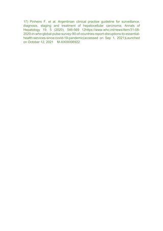 17) Pinheiro F. et al. Argentinian clinical practice guideline for surveillance,
diagnosis, staging and treatment of hepatocellular carcinoma. Annals of
Hepatology 19; 5 (2020), 546-569 12https://www.who.int/news/item/31-08-
2020-in-who-global-pulse-survey-90-of-countries-report-disruptions-to-essential-
health-services-since-covid-19-pandemic(accessed on Sep 1, 2021)Launched
on October 12, 2021 M-XX00006922
 