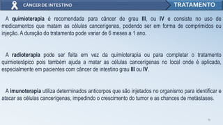 13
TRATAMENTO
A quimioterapia é recomendada para câncer de grau III, ou IV e consiste no uso de
medicamentos que matam as células cancerígenas, podendo ser em forma de comprimidos ou
injeção. A duração do tratamento pode variar de 6 meses a 1 ano.
A radioterapia pode ser feita em vez da quimioterapia ou para completar o tratamento
quimioterápico pois também ajuda a matar as células cancerígenas no local onde é aplicada,
especialmente em pacientes com câncer de intestino grau III ou IV.
A imunoterapia utiliza determinados anticorpos que são injetados no organismo para identificar e
atacar as células cancerígenas, impedindo o crescimento do tumor e as chances de metástases.
 