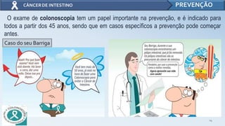 14
PREVENÇÃO
O exame de colonoscopia tem um papel importante na prevenção, e é indicado para
todos a partir dos 45 anos, sendo que em casos específicos a prevenção pode começar
antes.
Caso do seu Barriga
 