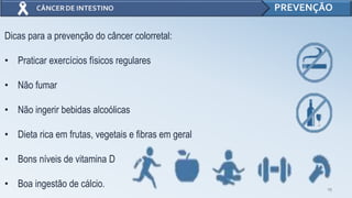 15
PREVENÇÃO
Dicas para a prevenção do câncer colorretal:
• Praticar exercícios físicos regulares
• Não fumar
• Não ingerir bebidas alcoólicas
• Dieta rica em frutas, vegetais e fibras em geral
• Bons níveis de vitamina D
• Boa ingestão de cálcio.
 