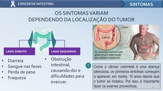 5
SINTOMAS
OS SINTOMASVARIAM
DEPENDENDO DA LOCALIZAÇÃO DOTUMOR
• Diarreia
• Sangue nas fezes
• Perda de peso
• Fraqueza
• Obstrução
intestinal,
causando dor e
dificuldades para
evacuar.
Como o câncer colorretal é uma doença
silenciosa, os primeiros sintomas começam
a aparecer, em media, 10 anos depois que
o tumor se instalou. Por isso, é importante
fazer os exames preventivos.
 