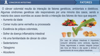• Aumento da idade
• Comer muita carne vermelha ou processada
• Existência de pólipos colorretais,
• Sofrer de doença inflamatória intestinal
• Há uma familiaridade de câncer do cólon
• Sedentarismo
• Tabagismo
• Alcoolismo 7
FATORES
O câncer colorretal resulta da interação de fatores genéticos, ambientais e dietéticos.
Algumas síndromes genéticas são responsáveis por uma minoria dos casos, sendo a
maioria dos casos ocorridos ao acaso devido a interação dos fatores de risco que seguem.
Em caso de pólipos intestinais é importante
consumir alimentos como verduras, legumes,
frutas, leguminosas e cereais integrais porque
são ricos em fibras e vão ajudar a diminuir o
aparecimento de novos pólipos intestinais.
 