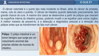 O câncer colorretal é o quinto tipo mais incidente no Brasil, atrás do câncer de próstata,
mama, colo do útero e pulmão. O câncer de intestino quando detectado precocemente, tem
grande chance de cura. A maioria dos casos se desenvolve a partir de pólipos que crescem
na superfície interna do intestino grosso, podendo invadir e se espalhar para outros órgãos.
A melhor maneira de preveni-lo, é a detecção e diagnóstico precoce e a remoção dos
pólipos antes que se transformem de fato num câncer.
3
O QUE É?
Pólipo: O pólipo intestinal é um
tumor benigno que surge por um
crescimento anormal das
próprias células da mucosa do
intestino.
 