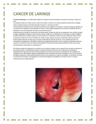 CANCER DE LARINGE
El cáncer de laringe es una enfermedad maligna en el órgano del tracto respiratorio conocido como laringe o "caja de la
voz".
La laringe se localiza en la parte central y anterior del cuello, es notorio en el varón la proyección externa de su cartílago
1

mayor (cartílago tiroides) comúnmente llamada "manzana" o "manzana de Adán".
Las funciones de la laringe son tres: la fonación (emisión de voz), deglución y respiración. Cuando la laringe es afectada por
un cáncer (tumor maligno) se verán alteradas en mayor o menor medida cualquiera de sus funciones, dependiendo de la
2

localización o sitio de implantación del tumor y de sus dimensiones.
Anatómicamente la laringe se compone por tres partes básicas, la glotis (la parte que da alojamiento a las cuerdas vocales),
la región supraglótica (el tejido por encima de las cuerdas vocales y en comunicación con la faringe) y la región subglótica
(el tejido debajo de las cuerdas vocales y en comunicación con la tráquea). El flujo de aire que respiramos viaja en forma
1

consecutiva a través de la nariz y/o cavidad oral, faringe, laringe, tráquea, bronquios y finalmente, hasta los pulmones.
Existen distintos factores de riesgo que se asocian al desarrollo de este tipo de cáncer, como aquellas personas con
antecedentes de tabaquismo y alcoholismo, lesiones por papilomatosis laríngea crónica, inhalación de diversas sustancias
químicas y la irritación crónica por reflujo de ácido gástrico. Está reconocido que aproximadamente el 90% de los casos
está directamente relacionado con el tabaquismo.

3

El síntoma principal es la alteración en la emisión de voz (fonación) debido a que la mayoría de los tumores se localizan en
las cuerdas vocales. La dificultad para respirar o asfixia se presenta conforme el tumor obstruye la vía respiratoria,
habitualmente en estos casos el tumor es de gran tamaño y el cáncer es avanzado. Las alteraciones en la deglución se
manifiestan como dificultad para deglutir (imposibilidad de pasar el alimento de la boca al esófago) o como tos al momento
de deglutir (aspiración) cuando parte del alimento pasa a la vía respiratoria en lugar de al esófago, con sensación de ahogo.
Un síntoma poco frecuente, principalmente en tumores de localización supraglótica es el dolor en el oído, conocido
médicamente como otalgia referida.

4

 