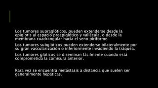 Los tumores supraglóticos, pueden extenderse desde la
epiglotis al espacio preepiglótico y vallécula, o desde la
membrana cuadrangular hacia el seno piriforme.
Los tumores subglóticos pueden extenderse bilateralmente por
su gran vascularización o inferiormente invadiendo la tráquea.
Los tumores glóticos se diseminan fácilmente cuando está
comprometida la comisura anterior.
Rara vez se encuentra metástasis a distancia que suelen ser
generalmente hepáticas.
 