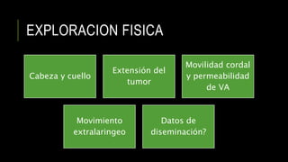 EXPLORACION FISICA
Cabeza y cuello
Extensión del
tumor
Movilidad cordal
y permeabilidad
de VA
Movimiento
extralaringeo
Datos de
diseminación?
 