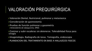 VALORACIÓN PREQUIRÚRGICA
Valoración Dental, Nutricional, pulmonar y metastasica
Consideración de gastrostomía
Pruebas de función pulmonar y gasometría
Antecedente de tabaquismo, EPOC
Caminar y subir escaleras sin detenerse. Tolerabilidad física para
cirugía
Imagenologia. Radiografia de torax. Tomografia, endoscopia
PLANEACION DEL TRATAMIENTO EN BASE A HALLAZGOS FISICOS
 
