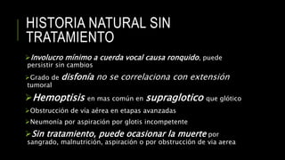 HISTORIA NATURAL SIN
TRATAMIENTO
Involucro mínimo a cuerda vocal causa ronquido, puede
persistir sin cambios
Grado de disfonía no se correlaciona con extensión
tumoral
Hemoptisis en mas común en supraglotico que glótico
Obstrucción de vía aérea en etapas avanzadas
Neumonía por aspiración por glotis incompetente
Sin tratamiento, puede ocasionar la muerte por
sangrado, malnutrición, aspiración o por obstrucción de via aerea
 