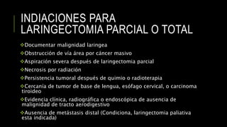 INDIACIONES PARA
LARINGECTOMIA PARCIAL O TOTAL
Documentar malignidad laringea
Obstrucción de vía área por cáncer masivo
Aspiración severa después de laringectomia parcial
Necrosis por radiación
Persistencia tumoral después de quimio o radioterapia
Cercanía de tumor de base de lengua, esófago cervical, o carcinoma
tiroideo
Evidencia clínica, radiográfica o endoscópica de ausencia de
malignidad de tracto aerodigestivo
Ausencia de metástasis distal (Condiciona, laringectomia paliativa
esta indicada)
 