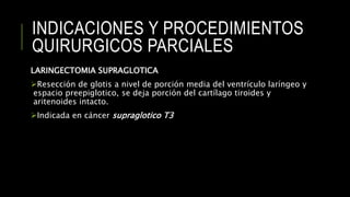 INDICACIONES Y PROCEDIMIENTOS
QUIRURGICOS PARCIALES
LARINGECTOMIA SUPRAGLOTICA
Resección de glotis a nivel de porción media del ventrículo laríngeo y
espacio preepiglotico, se deja porción del cartílago tiroides y
aritenoides intacto.
Indicada en cáncer supraglotico T3
 