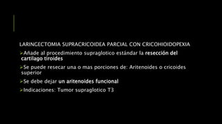 LARINGECTOMIA SUPRACRICOIDEA PARCIAL CON CRICOHIOIDOPEXIA
Añade al procedimiento supraglotico estándar la resección del
cartilago tiroides
Se puede resecar una o mas porciones de: Aritenoides o cricoides
superior
Se debe dejar un aritenoides funcional
Indicaciones: Tumor supraglotico T3
 