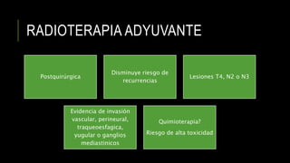 RADIOTERAPIA ADYUVANTE
Postquirúrgica
Disminuye riesgo de
recurrencias
Lesiones T4, N2 o N3
Evidencia de invasión
vascular, perineural,
traqueoesfagica,
yugular o ganglios
mediastinicos
Quimioterapia?
Riesgo de alta toxicidad
 