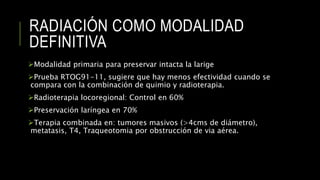 RADIACIÓN COMO MODALIDAD
DEFINITIVA
Modalidad primaria para preservar intacta la larige
Prueba RTOG91-11, sugiere que hay menos efectividad cuando se
compara con la combinación de quimio y radioterapia.
Radioterapia locoregional: Control en 60%
Preservación laríngea en 70%
Terapia combinada en: tumores masivos (>4cms de diámetro),
metatasis, T4, Traqueotomia por obstrucción de via aérea.
 