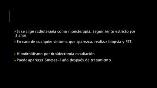 Si se elige radioterapia como monoterapia. Seguimiento estricto por
3 años.
En caso de cualquier síntoma que aparezca, realizar biopsia y PET.
Hipotiroidismo por tiroidectomía o radiación
Puede aparecer 6meses-1año después de tratamiento
 