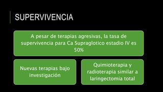 SUPERVIVENCIA
A pesar de terapias agresivas, la tasa de
supervivencia para Ca Supraglotico estadio IV es
50%
Nuevas terapias bajo
investigación
Quimioterapia y
radioterapia similar a
laringectomia total
 