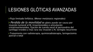 LESIONES GLÓTICAS AVANZADAS
Flujo limitado linfático. (Menor metástasis regionales)
Perdida de la movilidad de glotis puede ser causa por
invasión tumoral al M. tiroaritenoideo o articulación
cricotiroaritenoidea, fijación de cuerda vocal al pericondrio del
cartilago tiroideo y mas rara vez invasión a N. laríngeo recurrente
Tratamiento con radioterapia, quimioradioterapia, laringectomia
parcial o total
 