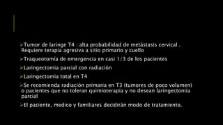 Tumor de laringe T4 : alta probabilidad de metástasis cervical .
Requiere terapia agresiva a sitio primario y cuello
Traqueotomía de emergencia en casi 1/3 de los pacientes
Laringectomia parcial con radiación
Laringectomia total en T4
Se recomienda radiación primaria en T3 (tumores de poco volumen)
o pacientes que no toleran quimioterapia y no desean laringectomia
parcial
El paciente, medico y familiares decidirán modo de tratamiento.
 