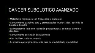 CANCER SUBGLOTICO AVANZADO
Metastasis regionales son frecuentes y bilaterales
Comunmente ganglios para y pretraqueales involucrados, además de
Glandula tiroides
Laringectomia total con radiación postquirugica, continua siendo el
standard.
Comunmente extensión extralaringea
Alta incidencia de recurrencia
Reseccion quirurgica, tiene alta tasa de morbilidad y mortalidad
 