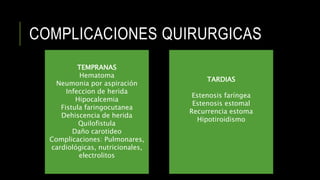 COMPLICACIONES QUIRURGICAS
TEMPRANAS
Hematoma
Neumonia por aspiración
Infeccion de herida
Hipocalcemia
Fistula faringocutanea
Dehiscencia de herida
Quilofistula
Daño carotideo
Complicaciones: Pulmonares,
cardiológicas, nutricionales,
electrolitos
TARDIAS
Estenosis faríngea
Estenosis estomal
Recurrencia estoma
Hipotiroidismo
 