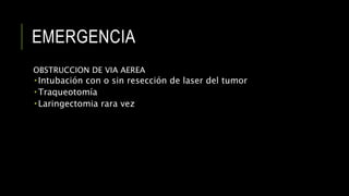 EMERGENCIA
OBSTRUCCION DE VIA AEREA
 Intubación con o sin resección de laser del tumor
 Traqueotomía
 Laringectomia rara vez
 