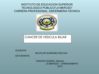 INSTITUTO DE EDUCACION SUPERIOR
TECNOLOGICO PÚBLICO“LA MERCED”
CARRERA PROFESIONAL: ENFERMERIA TECNICA

CANCER DE VESICULA BILIAR

DOCENTE:
MG.PILAR QUIÑONES RECUAY
ESTUDIANTE:
TUNCAR HUAROC, Marinez
LA MERCED – CHANCHAMAYO
2013

 