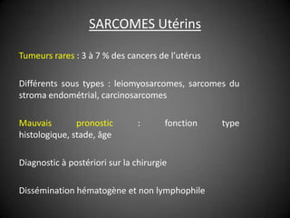 SARCOMES Utérins

Tumeurs rares : 3 à 7 % des cancers de l’utérus

Différents sous types : leiomyosarcomes, sarcomes du
stroma endométrial, carcinosarcomes

Mauvais        pronostic        :      fonction   type
histologique, stade, âge

Diagnostic à postériori sur la chirurgie

Dissémination hématogène et non lymphophile
 