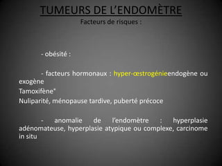 TUMEURS DE L’ENDOMÈTRE
                    Facteurs de risques :



      - obésité :

       - facteurs hormonaux : hyper-œstrogénieendogène ou
exogène
Tamoxifène°
Nuliparité, ménopause tardive, puberté précoce

        - anomalie    de    l’endomètre   :   hyperplasie
adénomateuse, hyperplasie atypique ou complexe, carcinome
in situ
 