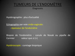 TUMEURS DE L’ENDOMÈTRE
                          Diagnostic


Hystérographie : plus d’actualité

Echographie par voie endo-vaginale:
   - épaisseur de l’endomètre

Biopsie de l’endomètre : canule de Novak ou pipelle de
Cormier       valeur que si (+)

Hystéroscopie : curetage biopsique
 