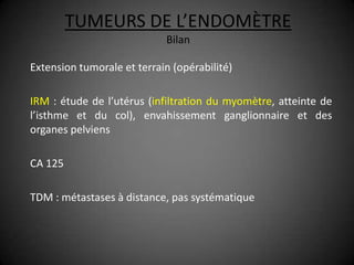 TUMEURS DE L’ENDOMÈTRE
                            Bilan

Extension tumorale et terrain (opérabilité)

IRM : étude de l’utérus (infiltration du myomètre, atteinte de
l’isthme et du col), envahissement ganglionnaire et des
organes pelviens

CA 125

TDM : métastases à distance, pas systématique
 