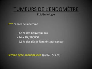 TUMEURS DE L’ENDOMÈTRE
                      Epidémiologie


3ème cancer de la femme

      - 4,4 % des nouveaux cas
      - 14 à 20 /100000
      - 2,3 % des décès féminins par cancer



Femme âgée, ménopausée (pic 60-70 ans)
 
