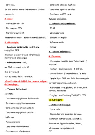 • polypoïde.
Le plus souvent mixte: infiltrante et ulcérée:
stenosante.
2. Siège:
• Tiers supérieur: 15%
• Tiers moyen: 50%
• Tiers inferieur: 35%
Préférentiellement : zones de rétrécissement.
3. Microscopie:
• Carcinome épidermoïde (épithélioma
malpighien) 80%
2 formes: bien différencié kératinisant;
indifférencié anaplasique.
• Adénocarcinome: 20%,
sur EBO, rarement primitif.
Bien différencié
80% au niveau du 1/3 inférieur .
Classification de l’OMS des tumeurs malignes
de l’œsophage :
1. Tumeurs épithéliales:
carcinome
• Carcinome malpighien ou épidermoïde
• Carcinome malpighien verruqueux
• Carcinome malpighien basaloide
• Carcinome malpighien à cellules
fusiformes
• Adénocarcinome
• Carcinome adenosquameux
• Carcinome mucoépidermoide
• Carcinome adenoide kystique
• Carcinome à petites cellules
• Carcinome indifférencié.
Tumeurs endocrine.
2. Tumeurs non épithéliales:
• GIST
• Léiomyosarcome
• Sarcome de Kaposi
• Mélanome malin
• Autres
3. Tumeurs secondaires.
4. Extension:
• Profondeur : rapide, superficiel/invasif (>
muqueuse)
• Hauteur : sous-muqueuse > 8 à 10 cm.
• Circonférence: ¼ circonférence / 6 mois.
• Lymphatique: 50% lors du Dc.(sous muq puis
cervical/mediastinal/coeliaque).
• Métastases: foie, poumon, os, plèvre, rein,
cerveau, surrénales.
• Staging: classification pTNM UICC 2002.
V) CLINIQUE :
1. Stade prédysphagique:
• Stade utile
• Signes discrets: sensation de boule,
picotement retrosternale, eructation
douloureuse, hypersialorrhée, hoquet,
odynophagie, amaigrissement.
2/5
 