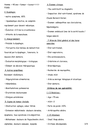Homme + 40 ans + fumeur + buveur
FOGD
2. Dysphagie:
• maitre symptome, 85%
• Spasmodique elective, se complete
rapidement pour devenir mécanique.
• Évolution > 2/3 de la circonference
• Atteinte de la musculeuse.
3. Amaigrissement:
• Précède la dysphagie.
• Fait partie d’un tableau de malnutrition
favorisé par la dysphagie , l’anorexie, le
mauvais état dentaire.
• Evaluation morphologique + biologique.
• Elément de décision thérapeutique.
4. Autres symptômes:
Rarement révélateurs.
• Régurgitations alimentaires.
• Hématémèse.
• Manifestations pulmonaires
• Eructations douloureuses
• Otalgies unilatérales
5. Signes de tumeur évoluée:
• Obstruction: aphagie, odeur fétide
• Extension médiatisnale: douleurs dorsales,
dysphonie, toux synchrone à la déglutition.
• Métastases: douleurs de l’hypochondre droit,
céphalées, douleurs osseuses, dyspnée.
6. Examen clinique:
• Peu contributif au diagnostic
• Inspection: état nutritionnel, syndrome de
Claude Bernard Horner.
• Examen: adénopathies sus claviculaires,
hépatomégalie.
• Examen endobucal (neo de la cavité bucale /
langue associé.
7. Bilan de l’état général et des tares
associées:
• Etat nutritionnel,
• Etat respiratoire,
• Eta cardiovasculaire,
• Créatinine et clairance,
• Bilan hépatique,
• Recherche de neuropathie,
• Stade ASA
• Aide au sevrage tabagique et alcoolique
• Etat dentaire.
Critères de non opérabilité:
1. C.I Relatives :
• Age > 75 ans.
• ASA > 2
• Perte de poids > 20%.
• Artériopathie sévère.
1. CI Absolues:
• Insuf. Resp sévère.
• Cirrhose décompensée. 3/5
 