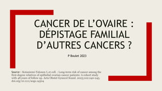 CANCER DE L’OVAIRE :
DÉPISTAGE FAMILIAL
D’AUTRES CANCERS ?
Source : Kotaniemi-Talonen L et coll. : Long-term risk of cancer among the
first-degree relatives of epithelial ovarian cancer patients: A cohort study
with 48 years of follow up. Acta Obstet Gynecol Scand. 2023;102:240-245.
doi.org/10.1111/aogs.14504
P Boulet 2023
 