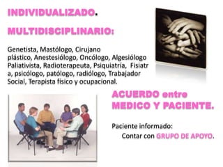 INDIVIDUALIZADO.

MULTIDISCIPLINARIO:

Genetista, Mastólogo, Cirujano
plástico, Anestesiólogo, Oncólogo, Algesiólogo
Paliativista, Radioterapeuta, Psiquiatría, Fisiatr
a, psicólogo, patólogo, radiólogo, Trabajador
Social, Terapista físico y ocupacional.
                                    ACUERDO entre
                                    MEDICO Y PACIENTE.

                                    Paciente informado:
                                       Contar con GRUPO DE APOYO.
 