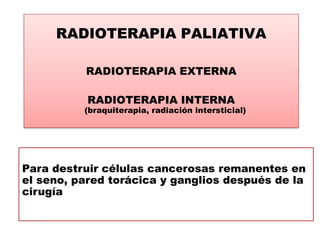 RADIOTERAPIA PALIATIVA

          RADIOTERAPIA EXTERNA

           RADIOTERAPIA INTERNA
          (braquiterapia, radiación intersticial)




Para destruir células cancerosas remanentes en
el seno, pared torácica y ganglios después de la
cirugía
 
