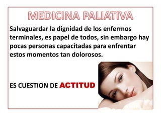 Salvaguardar la dignidad de los enfermos
terminales, es papel de todos, sin embargo hay
pocas personas capacitadas para enfrentar
estos momentos tan dolorosos.



ES CUESTION DE ACTITUD
 