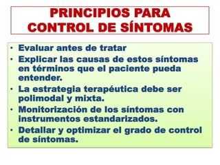 PRINCIPIOS PARA
   CONTROL DE SÍNTOMAS
• Evaluar antes de tratar
• Explicar las causas de estos síntomas
  en términos que el paciente pueda
  entender.
• La estrategia terapéutica debe ser
  polimodal y mixta.
• Monitorización de los síntomas con
  instrumentos estandarizados.
• Detallar y optimizar el grado de control
  de síntomas.
 