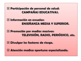  Participación de personal de salud:
          CAMPAÑAS EDUCATIVAS.

 Información en escuelas:
         ENSEÑANZA MEDIA Y SUPERIOR.

 Promoción por medios masivos:
         TELEVISIÓN, RADIO, PERIÓDICO, etc.

 Divulgar los factores de riesgo.

 Atención medica oportuna especializada.
 
