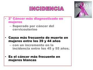 • 2° Cáncer más diagnosticado en
  mujeres
   – Superado por cáncer del
     cervicouterino

• Causa más frecuente de muerte en
  mujeres entre los 39 y 44 años
  – con un incremento en la
    incidencia entre los 45 y 55 años.

• Es el cáncer más frecuente en
  mujeres blancas
 