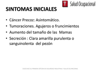 SINTOMAS INICIALES
•   Cáncer Precoz: Asintomático.
•   Tumoraciones. Agujeros o fruncimientos
•   Aumento del tamaño de las Mamas
•   Secreción : Clara amarilla purulenta o
    sanguinolenta del pezón




           CACECSISO SU PRIMERA OPCION EN SEGURIDAD INDUSTRIAL Y SALUD OCUPACIONAL
 