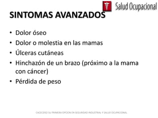 SINTOMAS AVANZADOS
• Dolor óseo
• Dolor o molestia en las mamas
• Úlceras cutáneas
• Hinchazón de un brazo (próximo a la mama
  con cáncer)
• Pérdida de peso



        CACECSISO SU PRIMERA OPCION EN SEGURIDAD INDUSTRIAL Y SALUD OCUPACIONAL
 