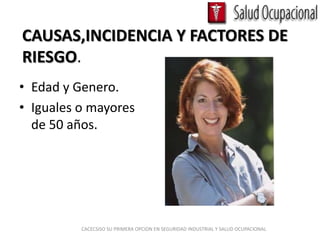 CAUSAS,INCIDENCIA Y FACTORES DE
RIESGO.
• Edad y Genero.
• Iguales o mayores
  de 50 años.




          CACECSISO SU PRIMERA OPCION EN SEGURIDAD INDUSTRIAL Y SALUD OCUPACIONAL
 